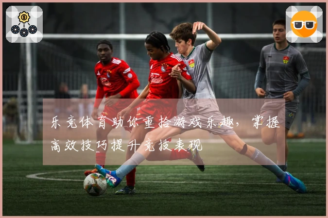 乐竞体育助你重拾游戏乐趣，掌握高效技巧提升竞技表现