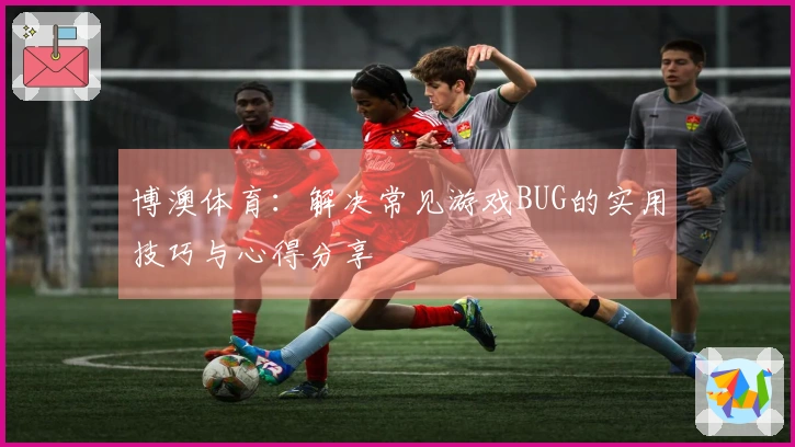 博澳体育：解决常见游戏BUG的实用技巧与心得分享